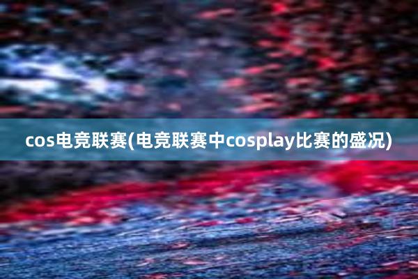 cos电竞联赛(电竞联赛中cosplay比赛的盛况)