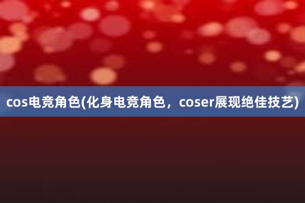 cos电竞角色(化身电竞角色，coser展现绝佳技艺)