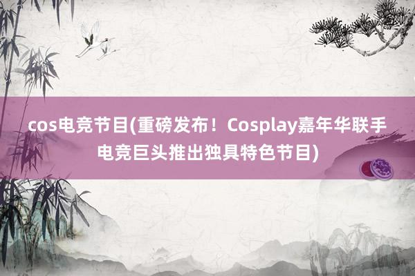 cos电竞节目(重磅发布！Cosplay嘉年华联手电竞巨头推出独具特色节目)