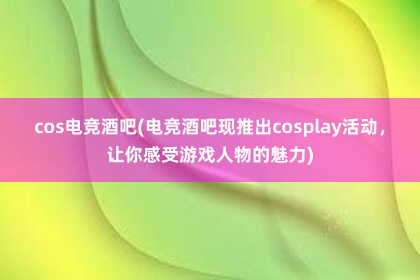 cos电竞酒吧(电竞酒吧现推出cosplay活动，让你感受游戏人物的魅力)