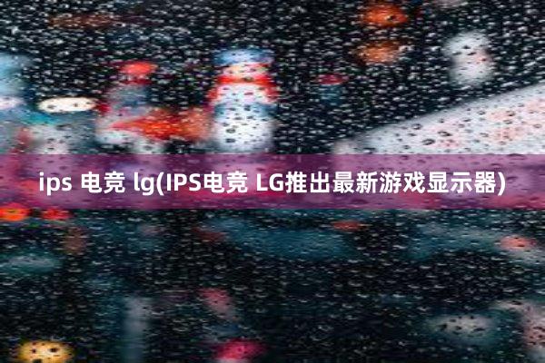 ips 电竞 lg(IPS电竞 LG推出最新游戏显示器)