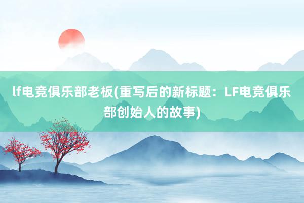 lf电竞俱乐部老板(重写后的新标题：LF电竞俱乐部创始人的故事)