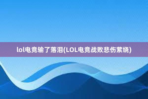 lol电竞输了落泪(LOL电竞战败悲伤萦绕)