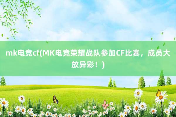 mk电竞cf(MK电竞荣耀战队参加CF比赛，成员大放异彩！)