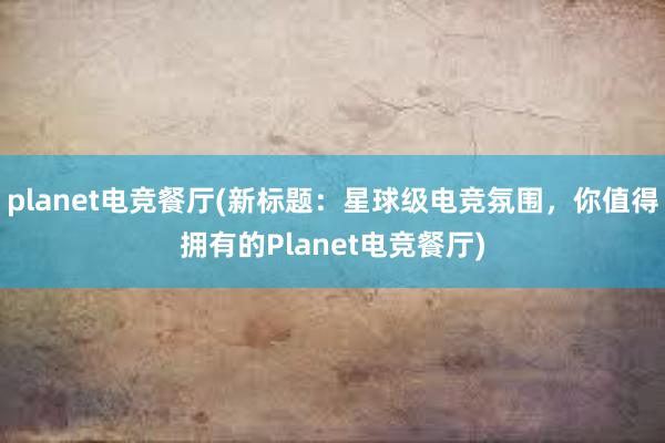 planet电竞餐厅(新标题：星球级电竞氛围，你值得拥有的Planet电竞餐厅)