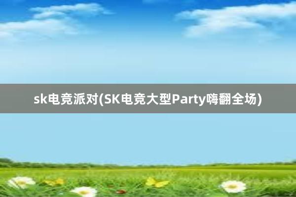 sk电竞派对(SK电竞大型Party嗨翻全场)