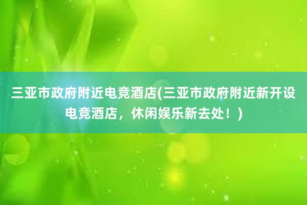 三亚市政府附近电竞酒店(三亚市政府附近新开设电竞酒店，休闲娱乐新去处！)