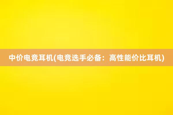 中价电竞耳机(电竞选手必备：高性能价比耳机)