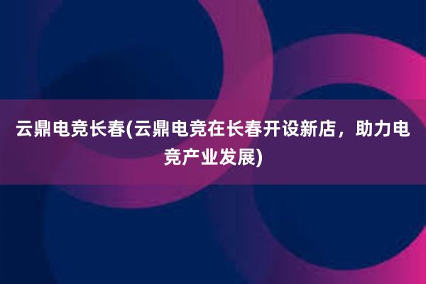 云鼎电竞长春(云鼎电竞在长春开设新店，助力电竞产业发展)