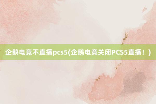 企鹅电竞不直播pcs5(企鹅电竞关闭PCS5直播！)