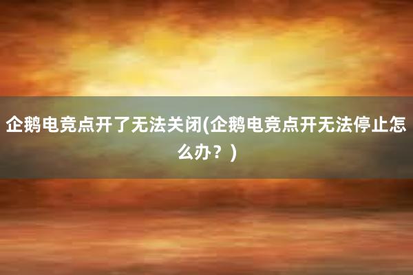 企鹅电竞点开了无法关闭(企鹅电竞点开无法停止怎么办？)