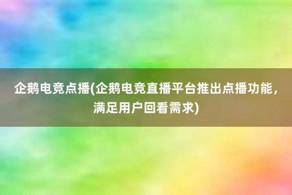 企鹅电竞点播(企鹅电竞直播平台推出点播功能，满足用户回看需求)