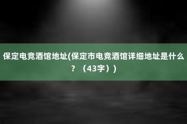 保定电竞酒馆地址(保定市电竞酒馆详细地址是什么？（43字）)