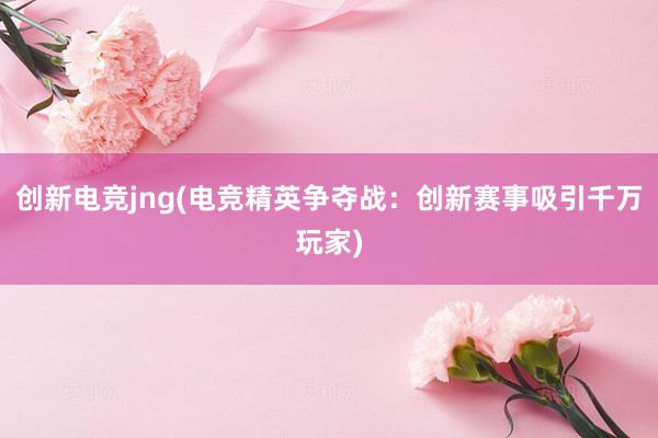 创新电竞jng(电竞精英争夺战：创新赛事吸引千万玩家)