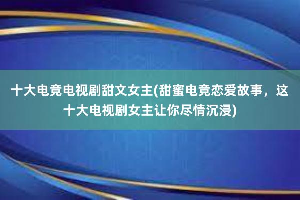 十大电竞电视剧甜文女主(甜蜜电竞恋爱故事，这十大电视剧女主让你尽情沉浸)