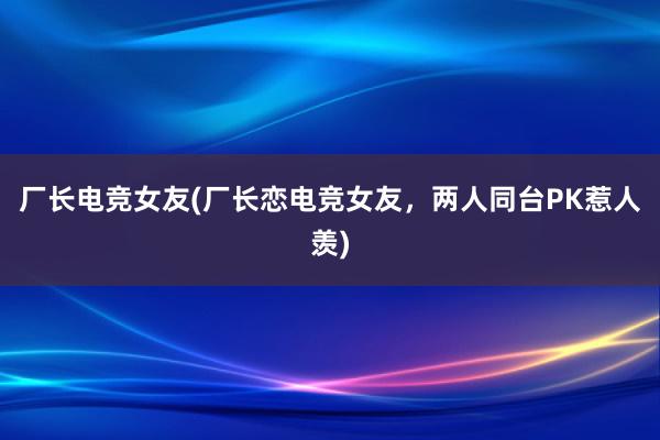 厂长电竞女友(厂长恋电竞女友，两人同台PK惹人羡)