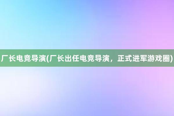 厂长电竞导演(厂长出任电竞导演，正式进军游戏圈)