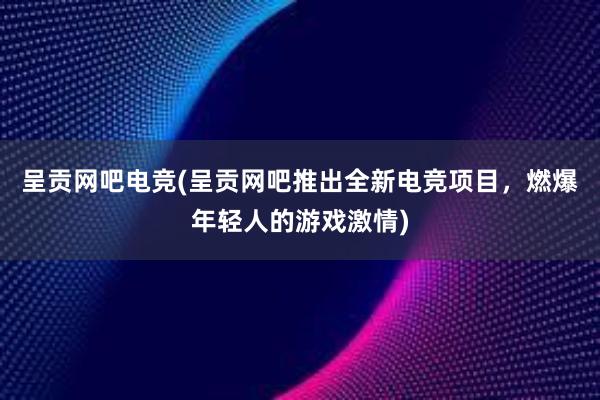 呈贡网吧电竞(呈贡网吧推出全新电竞项目，燃爆年轻人的游戏激情)