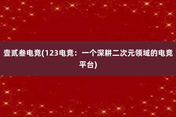 壹贰叁电竞(123电竞：一个深耕二次元领域的电竞平台)