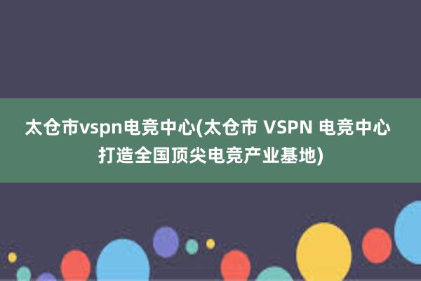 太仓市vspn电竞中心(太仓市 VSPN 电竞中心 打造全国顶尖电竞产业基地)