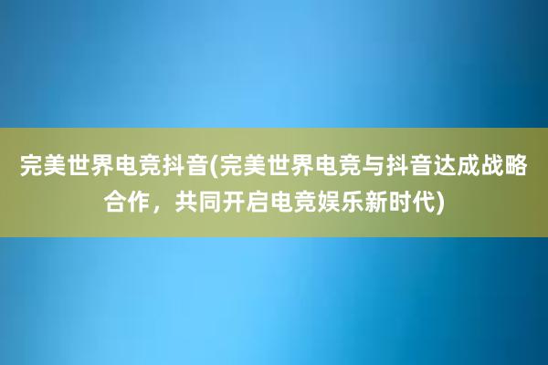 完美世界电竞抖音(完美世界电竞与抖音达成战略合作，共同开启电竞娱乐新时代)