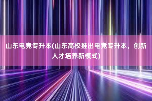 山东电竞专升本(山东高校推出电竞专升本，创新人才培养新模式)