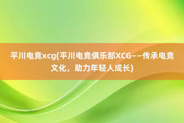 平川电竞xcg(平川电竞俱乐部XCG——传承电竞文化，助力年轻人成长)