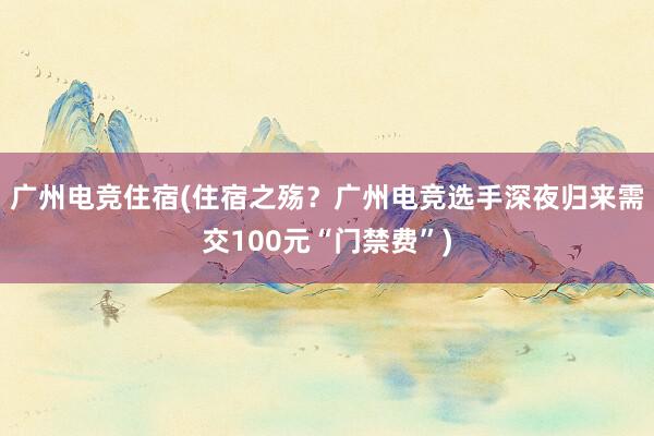 广州电竞住宿(住宿之殇？广州电竞选手深夜归来需交100元“门禁费”)