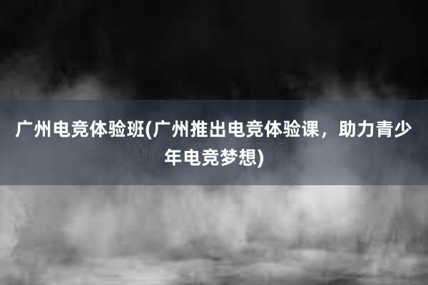 广州电竞体验班(广州推出电竞体验课，助力青少年电竞梦想)