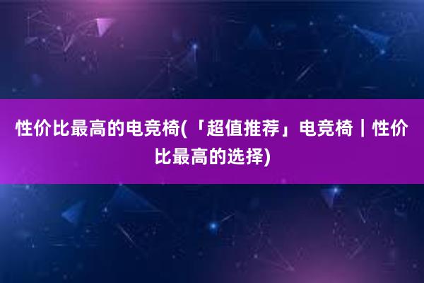 性价比最高的电竞椅(「超值推荐」电竞椅｜性价比最高的选择)