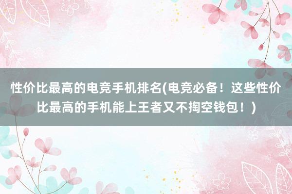 性价比最高的电竞手机排名(电竞必备！这些性价比最高的手机能上王者又不掏空钱包！)