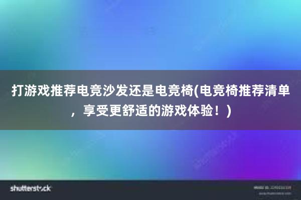 打游戏推荐电竞沙发还是电竞椅(电竞椅推荐清单，享受更舒适的游戏体验！)