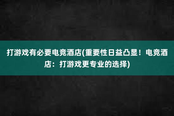 打游戏有必要电竞酒店(重要性日益凸显！电竞酒店：打游戏更专业的选择)