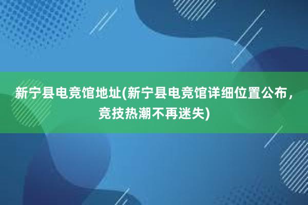 新宁县电竞馆地址(新宁县电竞馆详细位置公布，竞技热潮不再迷失)