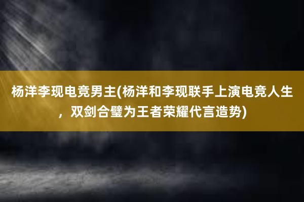 杨洋李现电竞男主(杨洋和李现联手上演电竞人生，双剑合璧为王者荣耀代言造势)