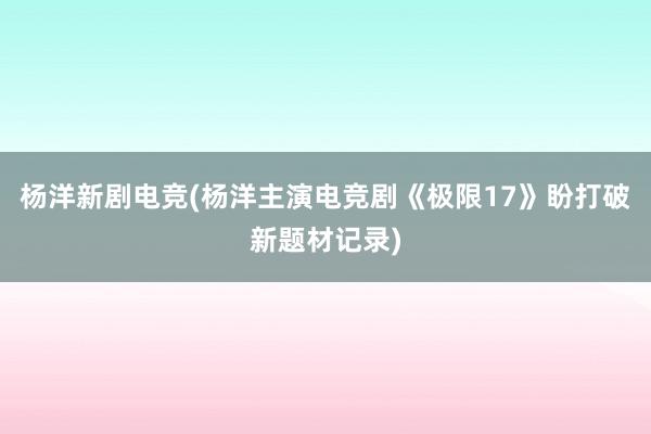 杨洋新剧电竞(杨洋主演电竞剧《极限17》盼打破新题材记录)