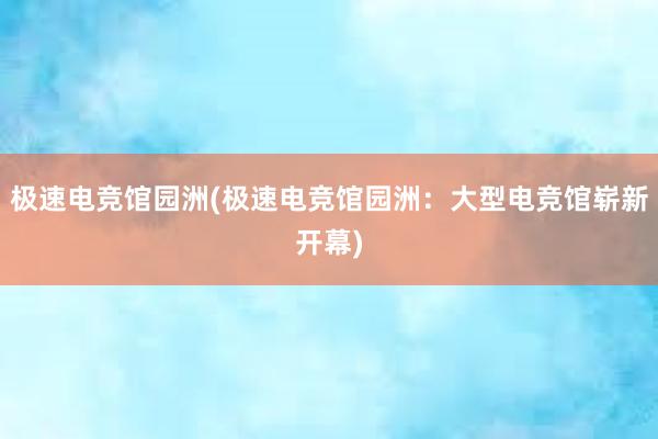 极速电竞馆园洲(极速电竞馆园洲：大型电竞馆崭新开幕)