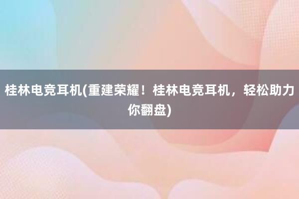 桂林电竞耳机(重建荣耀！桂林电竞耳机，轻松助力你翻盘)