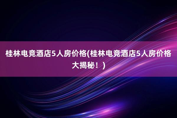 桂林电竞酒店5人房价格(桂林电竞酒店5人房价格大揭秘！)