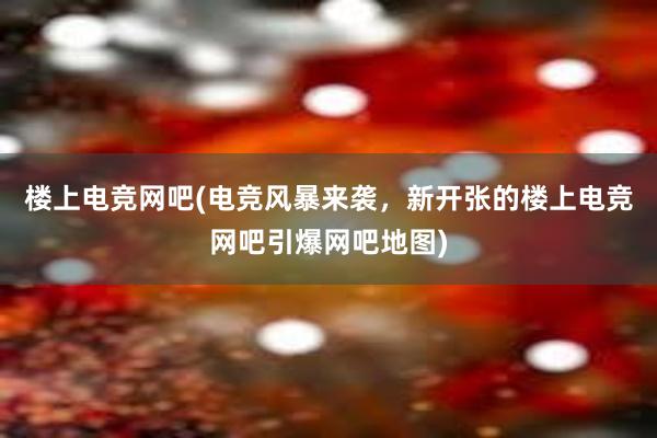 楼上电竞网吧(电竞风暴来袭，新开张的楼上电竞网吧引爆网吧地图)