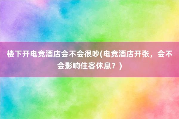 楼下开电竞酒店会不会很吵(电竞酒店开张，会不会影响住客休息？)