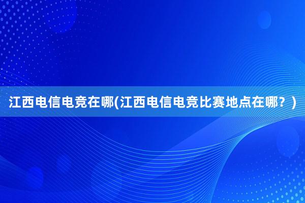 江西电信电竞在哪(江西电信电竞比赛地点在哪？)