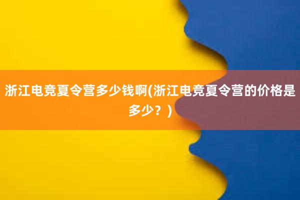 浙江电竞夏令营多少钱啊(浙江电竞夏令营的价格是多少？)