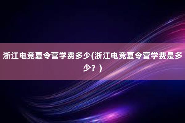 浙江电竞夏令营学费多少(浙江电竞夏令营学费是多少？)