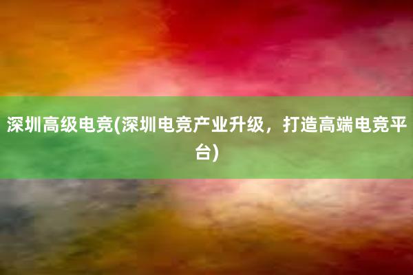 深圳高级电竞(深圳电竞产业升级，打造高端电竞平台)