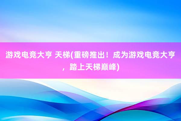 游戏电竞大亨 天梯(重磅推出！成为游戏电竞大亨，踏上天梯巅峰)