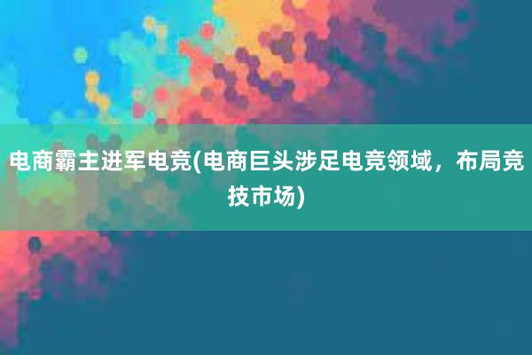 电商霸主进军电竞(电商巨头涉足电竞领域，布局竞技市场)