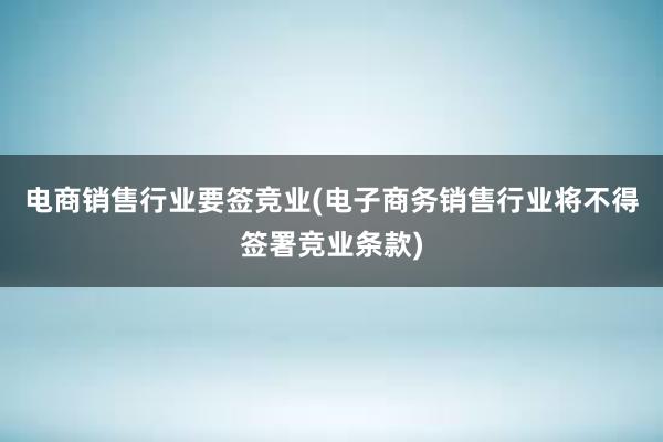 电商销售行业要签竞业(电子商务销售行业将不得签署竞业条款)