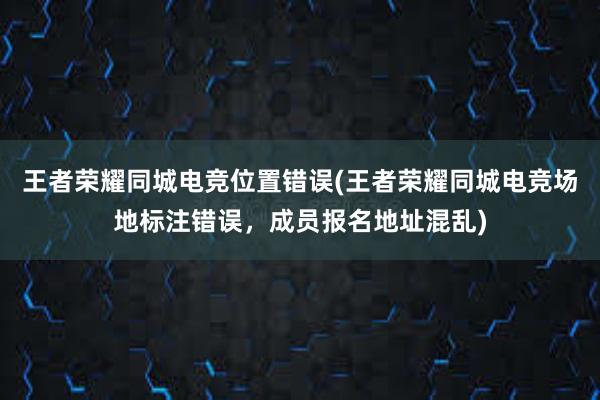 王者荣耀同城电竞位置错误(王者荣耀同城电竞场地标注错误，成员报名地址混乱)