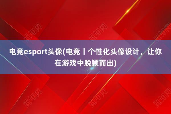 电竞esport头像(电竞丨个性化头像设计，让你在游戏中脱颖而出)